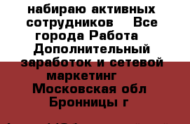 набираю активных сотрудников  - Все города Работа » Дополнительный заработок и сетевой маркетинг   . Московская обл.,Бронницы г.